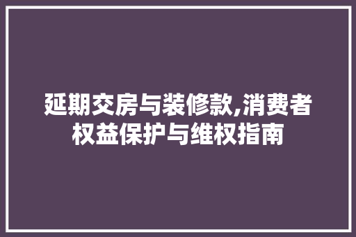 延期交房与装修款,消费者权益保护与维权指南