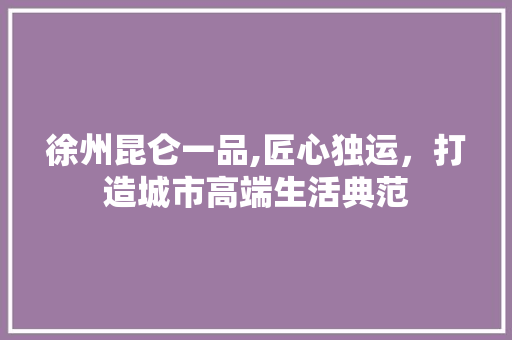 徐州昆仑一品,匠心独运，打造城市高端生活典范