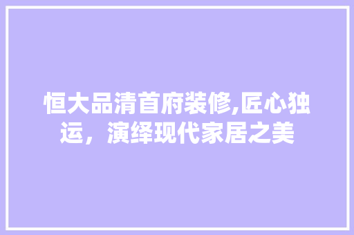 恒大品清首府装修,匠心独运，演绎现代家居之美