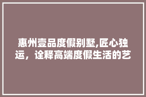惠州壹品度假别墅,匠心独运，诠释高端度假生活的艺术之美 木雕艺术