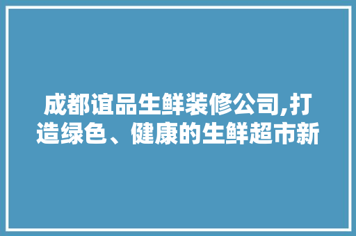 成都谊品生鲜装修公司,打造绿色、健康的生鲜超市新标杆 家居装修
