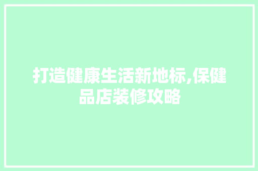 打造健康生活新地标,保健品店装修攻略 木雕艺术