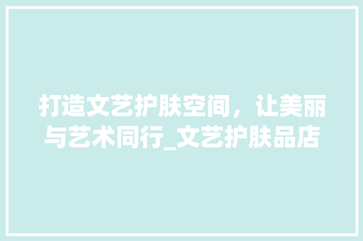 打造文艺护肤空间，让美丽与艺术同行_文艺护肤品店面装修攻略 现代风格装饰