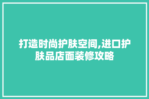 打造时尚护肤空间,进口护肤品店面装修攻略 木雕艺术
