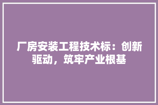 厂房安装工程技术标：创新驱动，筑牢产业根基 家居装修