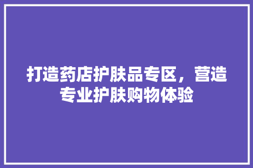 打造药店护肤品专区，营造专业护肤购物体验 家居装修