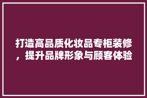 打造高品质化妆品专柜装修，提升品牌形象与顾客体验 客厅装修
