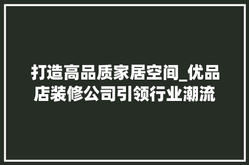 打造高品质家居空间_优品店装修公司引领行业潮流 木雕艺术