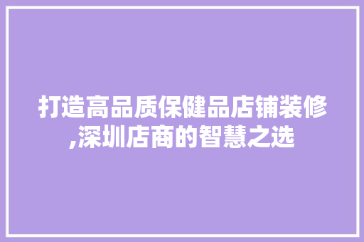 打造高品质保健品店铺装修,深圳店商的智慧之选 家居装修