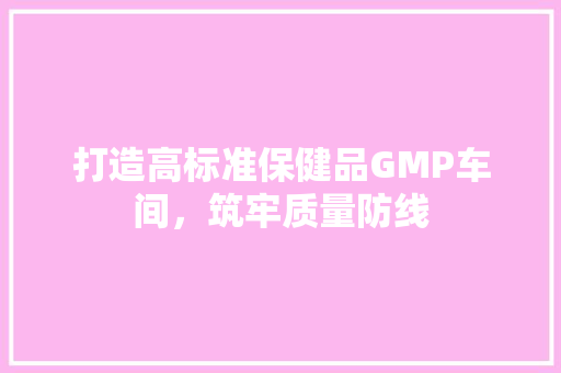 打造高标准保健品GMP车间，筑牢质量防线 木雕艺术