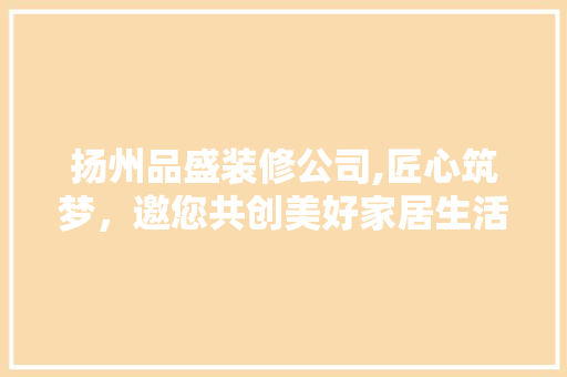 扬州品盛装修公司,匠心筑梦，邀您共创美好家居生活