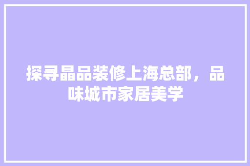 探寻晶品装修上海总部，品味城市家居美学 家居装修