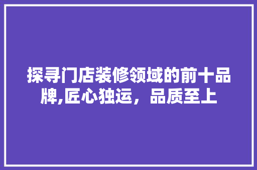 探寻门店装修领域的前十品牌,匠心独运，品质至上 中式风格装饰