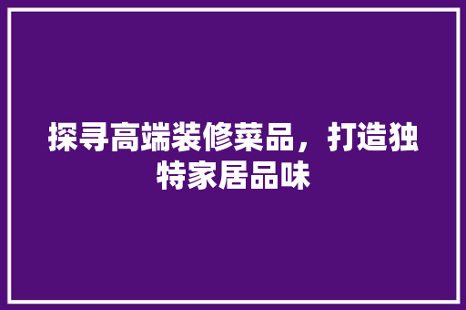探寻高端装修菜品，打造独特家居品味 室内设计