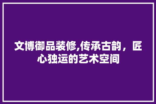 文博御品装修,传承古韵，匠心独运的艺术空间 软装设计