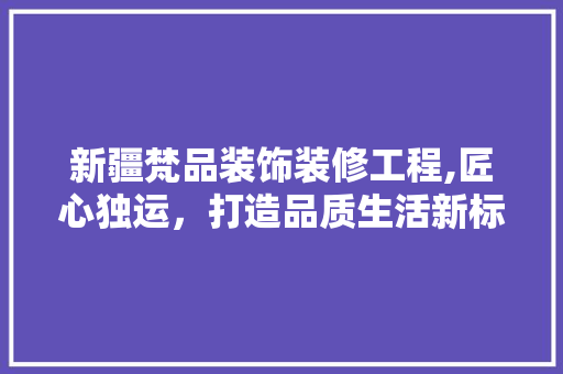 新疆梵品装饰装修工程,匠心独运，打造品质生活新标杆 地板材料