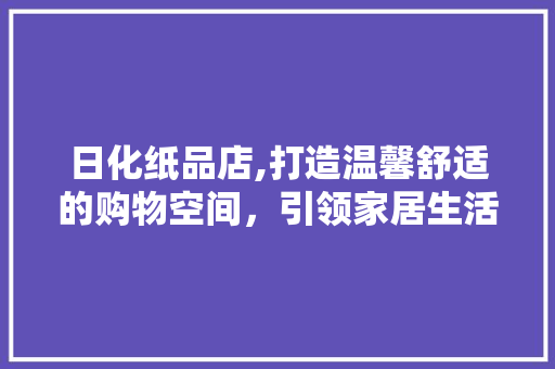 日化纸品店,打造温馨舒适的购物空间，引领家居生活新风尚 中式风格装饰