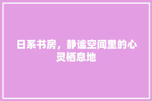 日系书房，静谧空间里的心灵栖息地 木雕艺术