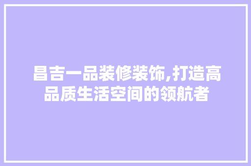 昌吉一品装修装饰,打造高品质生活空间的领航者