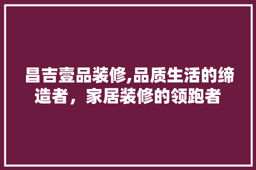 昌吉壹品装修,品质生活的缔造者，家居装修的领跑者