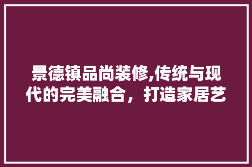 景德镇品尚装修,传统与现代的完美融合，打造家居艺术新境界 室内设计