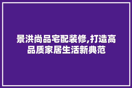 景洪尚品宅配装修,打造高品质家居生活新典范 地板材料