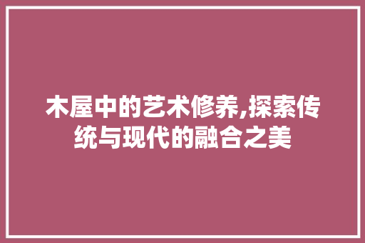木屋中的艺术修养,探索传统与现代的融合之美 木雕艺术