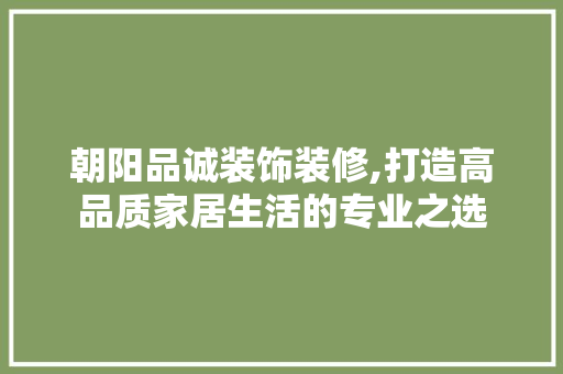 朝阳品诚装饰装修,打造高品质家居生活的专业之选