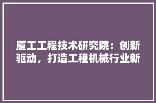 厦工工程技术研究院：创新驱动，打造工程机械行业新标杆 卧室装修