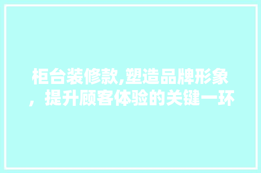 柜台装修款,塑造品牌形象，提升顾客体验的关键一环 客厅装修