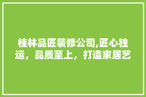 桂林品匠装修公司,匠心独运，品质至上，打造家居艺术典范 室内设计