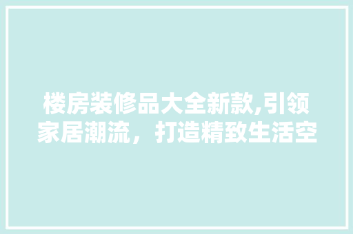 楼房装修品大全新款,引领家居潮流，打造精致生活空间