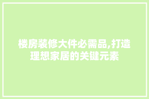 楼房装修大件必需品,打造理想家居的关键元素 地板材料