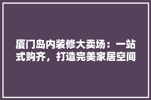 厦门岛内装修大卖场：一站式购齐，打造完美家居空间