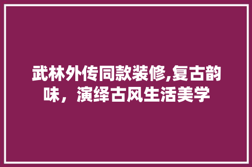 武林外传同款装修,复古韵味，演绎古风生活美学 家居装修