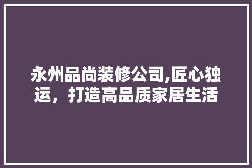 永州品尚装修公司,匠心独运，打造高品质家居生活