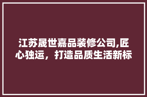 江苏晟世嘉品装修公司,匠心独运，打造品质生活新标杆 现代风格装饰