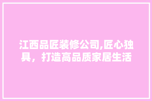 江西品匠装修公司,匠心独具，打造高品质家居生活