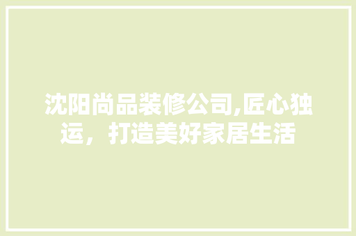 沈阳尚品装修公司,匠心独运，打造美好家居生活 家居装修