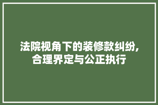 法院视角下的装修款纠纷,合理界定与公正执行