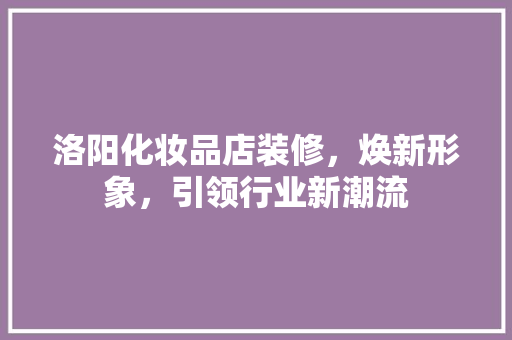 洛阳化妆品店装修，焕新形象，引领行业新潮流 家居装修