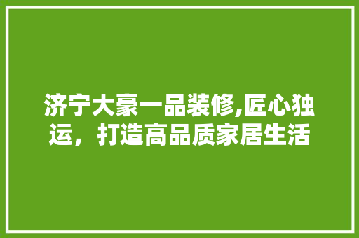 济宁大豪一品装修,匠心独运，打造高品质家居生活