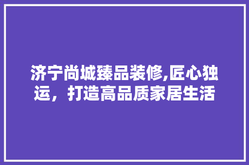 济宁尚城臻品装修,匠心独运，打造高品质家居生活 软装设计
