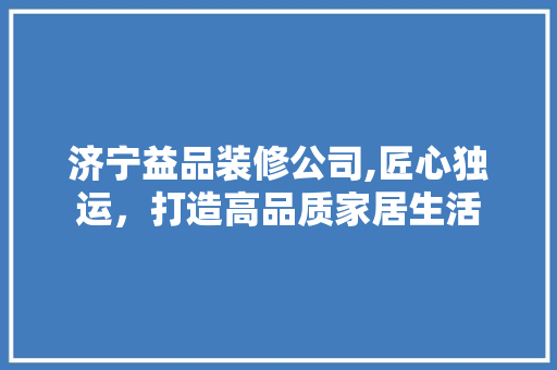 济宁益品装修公司,匠心独运，打造高品质家居生活 家居装修