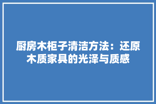 厨房木柜子清洁方法：还原木质家具的光泽与质感