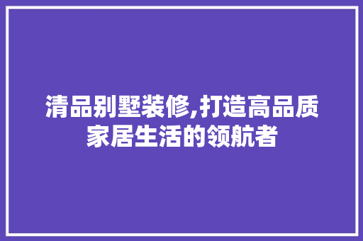 清品别墅装修,打造高品质家居生活的领航者