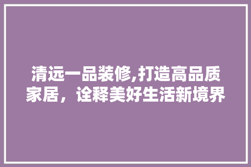 清远一品装修,打造高品质家居，诠释美好生活新境界