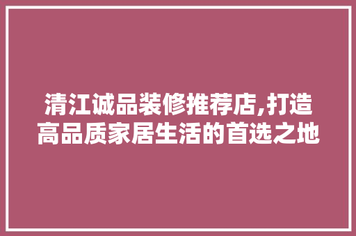 清江诚品装修推荐店,打造高品质家居生活的首选之地 中式风格装饰