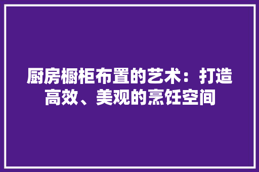 厨房橱柜布置的艺术：打造高效、美观的烹饪空间