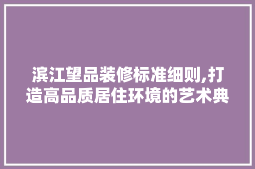 滨江望品装修标准细则,打造高品质居住环境的艺术典范